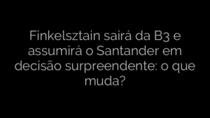 ​Finkelsztain sairá da B3 e assumirá o Santander em decisão surpreendente: o que muda? 